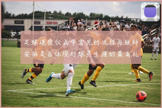 足球退役仪式中常见的流程与致辞安排是否体现对球员生涯的最高礼遇
