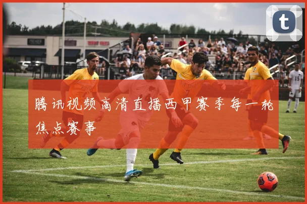 腾讯视频高清直播西甲赛季每一轮焦点赛事