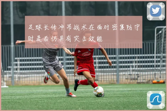 足球长传冲吊战术在面对密集防守时是否仍具有突击效能