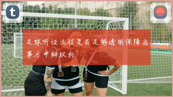 足球听证流程是否足够透明保障当事方申辩权利