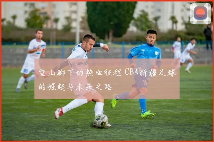 雪山脚下的热血征程 CBA新疆足球的崛起与未来之路